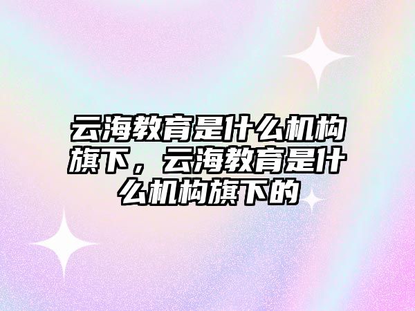 云海教育是什么機構旗下，云海教育是什么機構旗下的