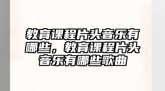 教育課程片頭音樂有哪些，教育課程片頭音樂有哪些歌曲