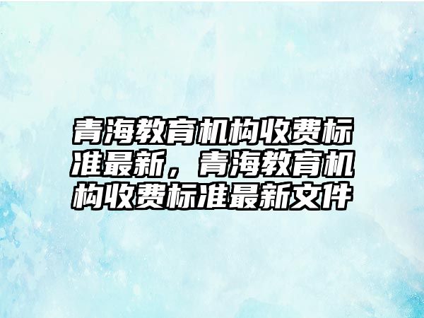 青海教育機構(gòu)收費標準最新，青海教育機構(gòu)收費標準最新文件