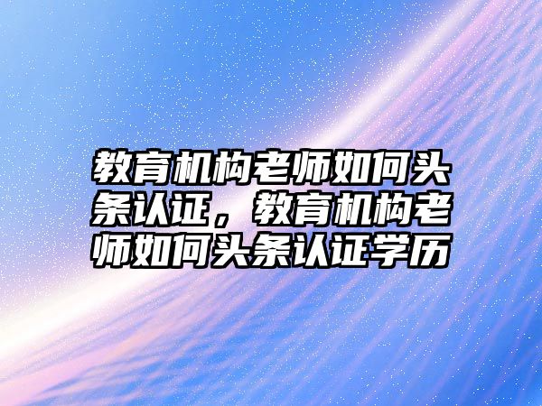 教育機構老師如何頭條認證，教育機構老師如何頭條認證學歷