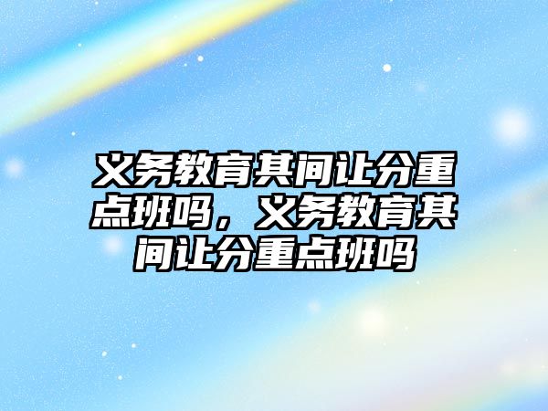 義務教育其間讓分重點班嗎，義務教育其間讓分重點班嗎