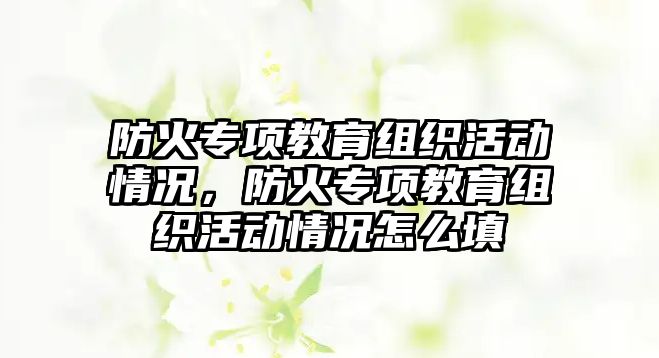 防火專項(xiàng)教育組織活動(dòng)情況，防火專項(xiàng)教育組織活動(dòng)情況怎么填