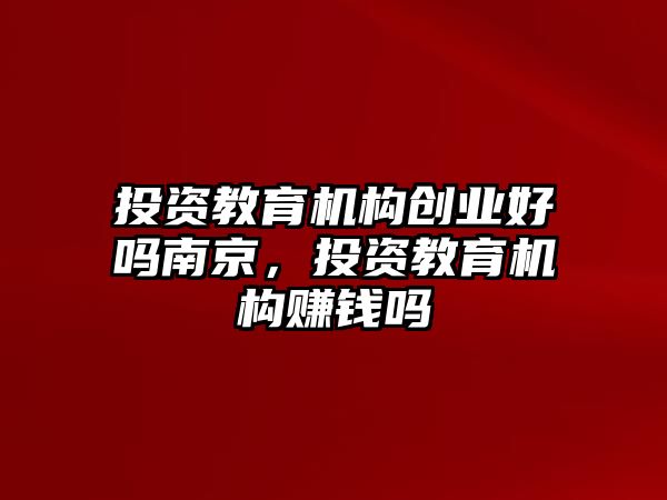 投資教育機構創業好嗎南京，投資教育機構賺錢嗎