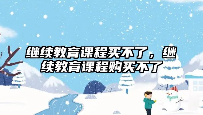 繼續(xù)教育課程買(mǎi)不了，繼續(xù)教育課程購(gòu)買(mǎi)不了