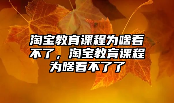 淘寶教育課程為啥看不了，淘寶教育課程為啥看不了了