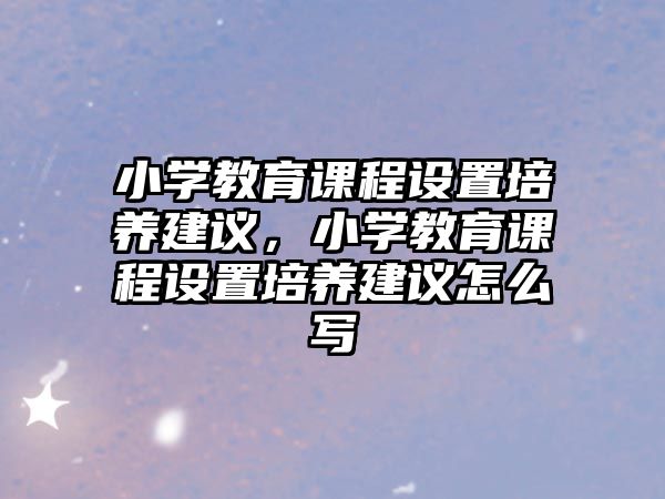 小學教育課程設置培養建議，小學教育課程設置培養建議怎么寫