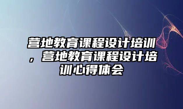 營地教育課程設計培訓，營地教育課程設計培訓心得體會