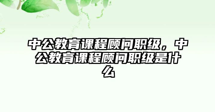 中公教育課程顧問(wèn)職級(jí)，中公教育課程顧問(wèn)職級(jí)是什么