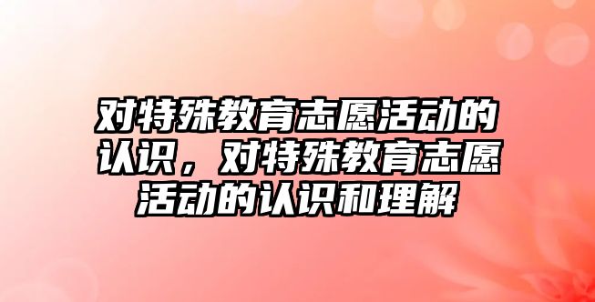 對特殊教育志愿活動的認識，對特殊教育志愿活動的認識和理解