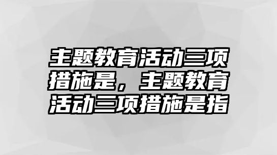 主題教育活動三項措施是，主題教育活動三項措施是指