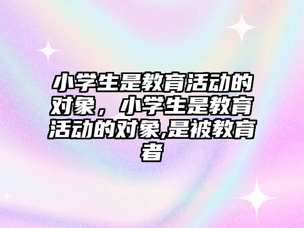 小學生是教育活動的對象，小學生是教育活動的對象,是被教育者