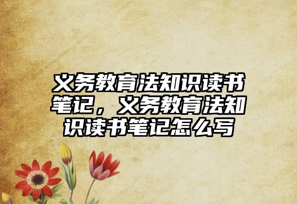 義務教育法知識讀書筆記，義務教育法知識讀書筆記怎么寫