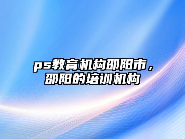 ps教育機構(gòu)邵陽市，邵陽的培訓(xùn)機構(gòu)