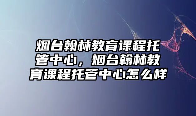 煙臺翰林教育課程托管中心，煙臺翰林教育課程托管中心怎么樣