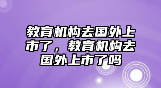 教育機構(gòu)去國外上市了，教育機構(gòu)去國外上市了嗎