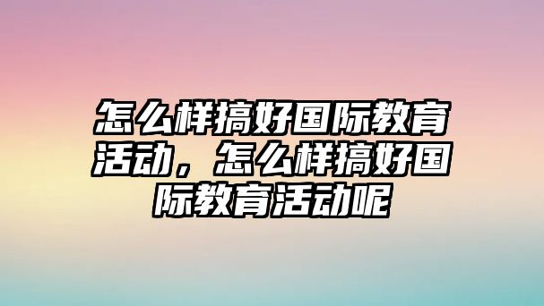 怎么樣搞好國際教育活動，怎么樣搞好國際教育活動呢